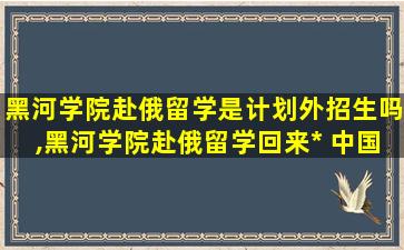 黑河学院赴俄留学是计划外招生吗,黑河学院赴俄留学回来*
 中国认可吗